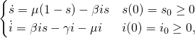 \begin{equation*} \begin{cases} \dot{s} = \mu(1-s)-\beta is &s(0)=s_0\geq 0 \\ \dot{i} = \beta is - \gamma i-\mu i &i(0)=i_0\geq 0, \end{cases} \end{equation*}